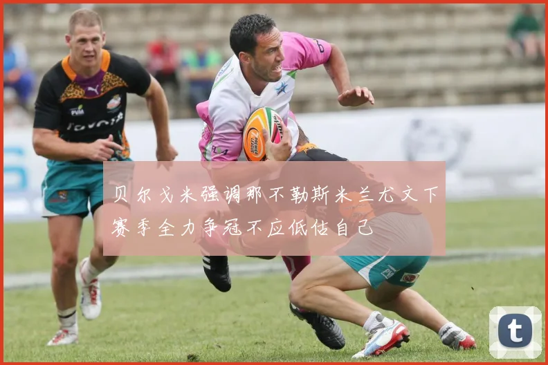 贝尔戈米强调那不勒斯米兰尤文下赛季全力争冠不应低估自己