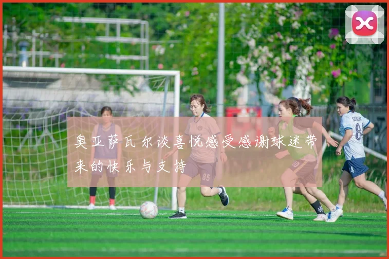奥亚萨瓦尔谈喜悦感受感谢球迷带来的快乐与支持