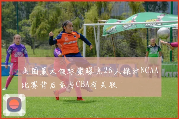 美国最大假球案曝光26人操控NCAA比赛背后竟与CBA有关联