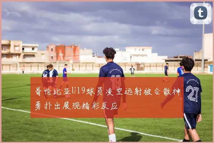 哥伦比亚U19球员凌空远射被合散神勇扑出展现精彩反应