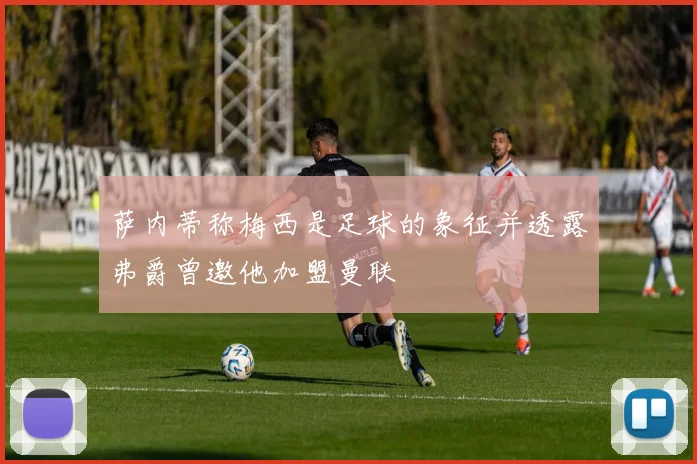 萨内蒂称梅西是足球的象征并透露弗爵曾邀他加盟曼联