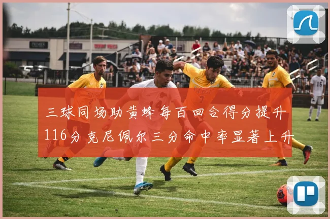 三球同场助黄蜂每百回合得分提升116分克尼佩尔三分命中率显著上升近10