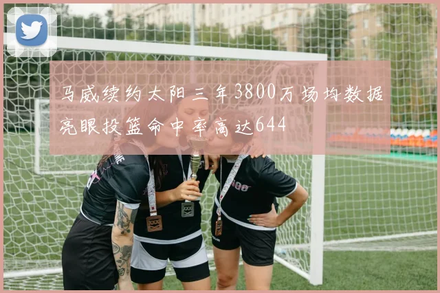 马威续约太阳三年3800万场均数据亮眼投篮命中率高达644