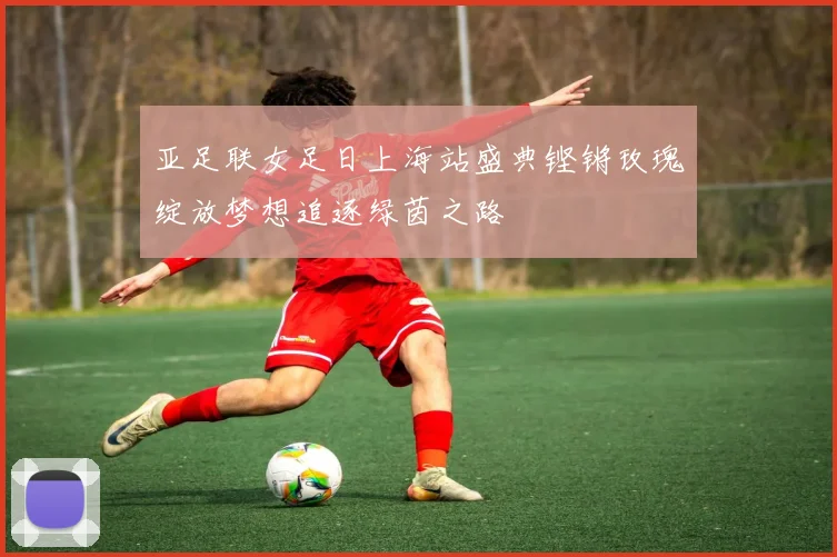 亚足联女足日上海站盛典铿锵玫瑰绽放梦想追逐绿茵之路