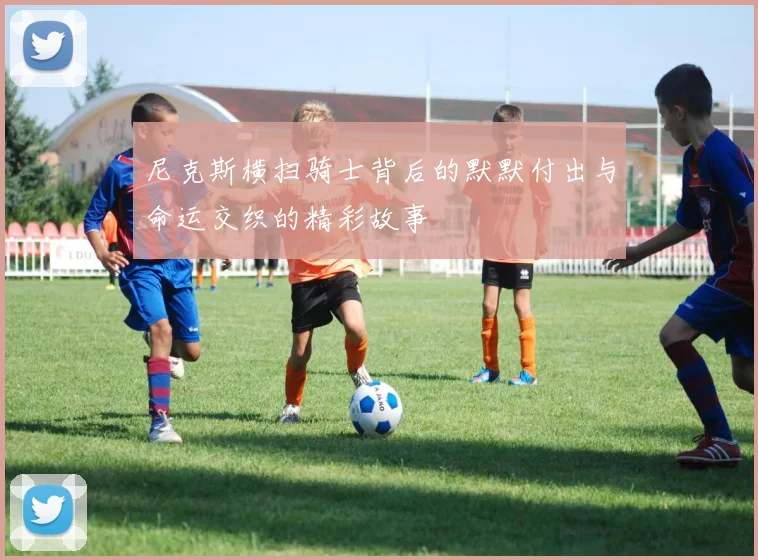 尼克斯横扫骑士背后的默默付出与命运交织的精彩故事