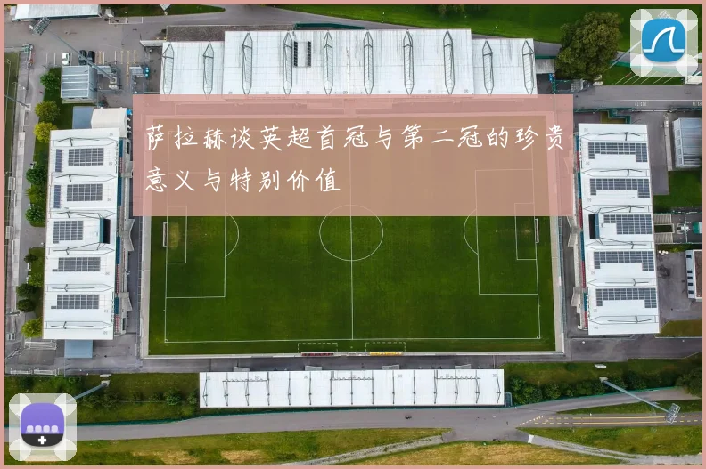 萨拉赫谈英超首冠与第二冠的珍贵意义与特别价值