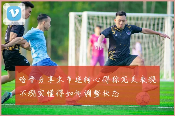 哈登分享末节逆转心得称完美表现不现实懂得如何调整状态